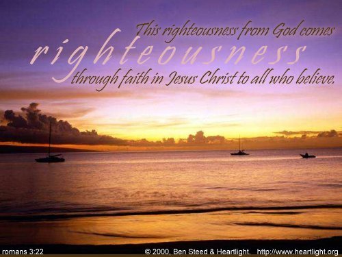 'the righteousness of God through faith in Jesus Christ for all 
who believe. For there is no distinction: for all have sinned and fall 
short of the glory of God, and are justified by his grace as a gift, 
through the redemption that is in Christ Jesus,  whom God put forward as
 a propitiation by his blood, to be received by faith. This was to show 
God's righteousness, because in his divine forbearance he had passed 
over former sins.' Rom 3:22-25  